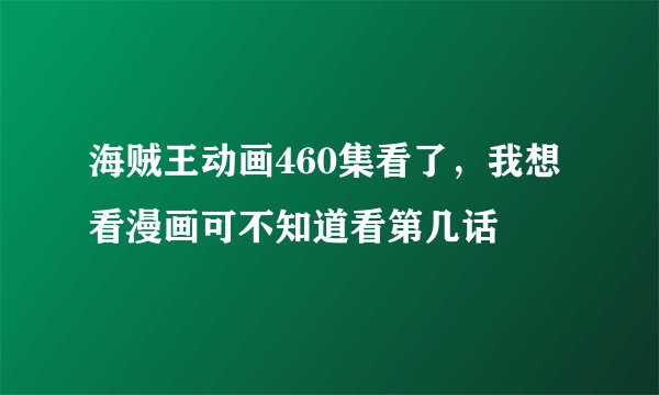海贼王动画460集看了，我想看漫画可不知道看第几话