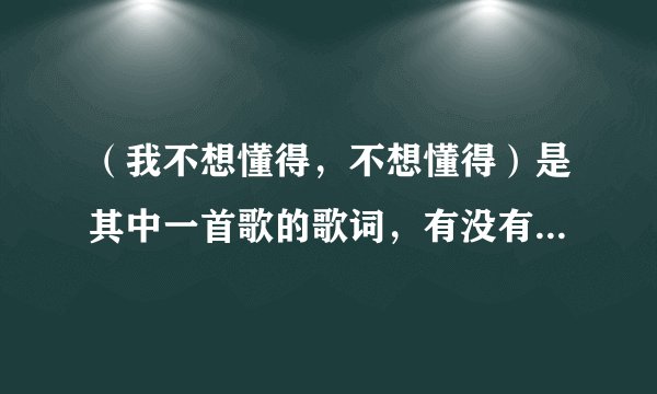 （我不想懂得，不想懂得）是其中一首歌的歌词，有没有人知道是什么歌