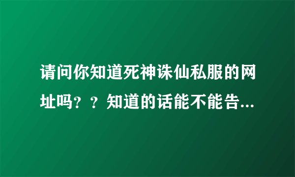 请问你知道死神诛仙私服的网址吗？？知道的话能不能告诉我下啊，谢谢了