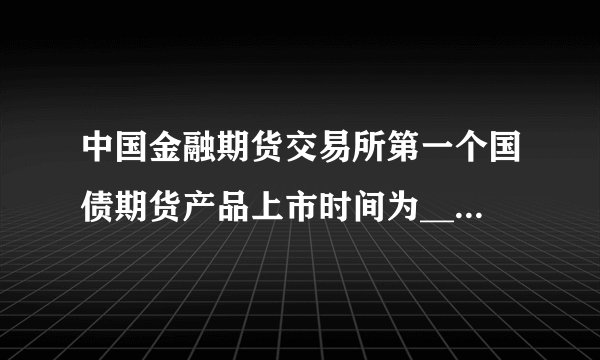 中国金融期货交易所第一个国债期货产品上市时间为______