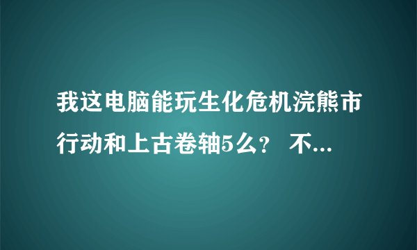 我这电脑能玩生化危机浣熊市行动和上古卷轴5么？ 不能玩的话需要换啥？
