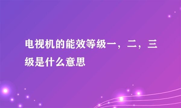 电视机的能效等级一，二，三级是什么意思