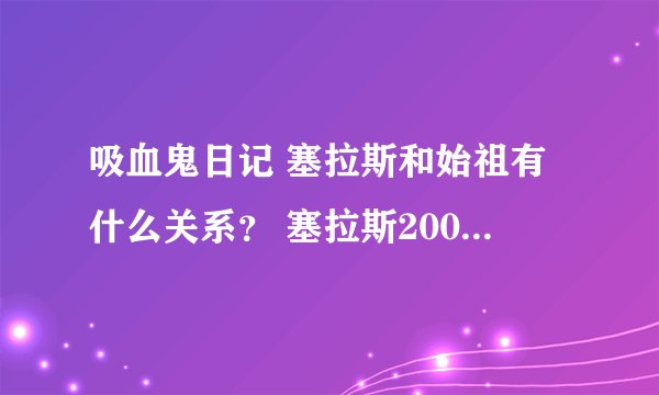 吸血鬼日记 塞拉斯和始祖有什么关系？ 塞拉斯2000岁，始祖好像1000多岁？，有点混乱，求解