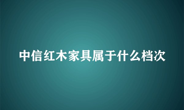 中信红木家具属于什么档次