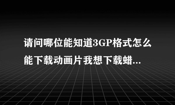 请问哪位能知道3GP格式怎么能下载动画片我想下载蜡笔小新可是我 手机只能支持3GP格式可是我查不到谁能帮我