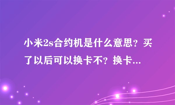 小米2s合约机是什么意思？买了以后可以换卡不？换卡可以换成任何一种运营商吗？那原来那张卡怎么办？