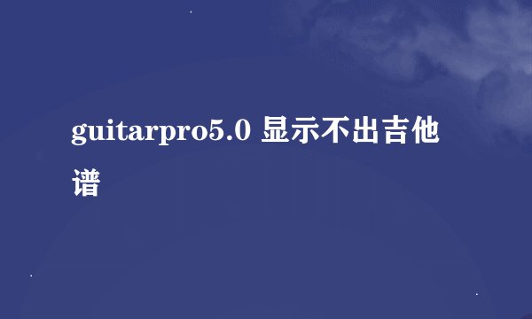 guitarpro5.0 显示不出吉他谱