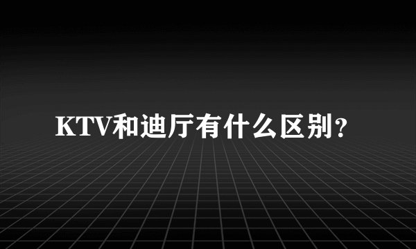 KTV和迪厅有什么区别？
