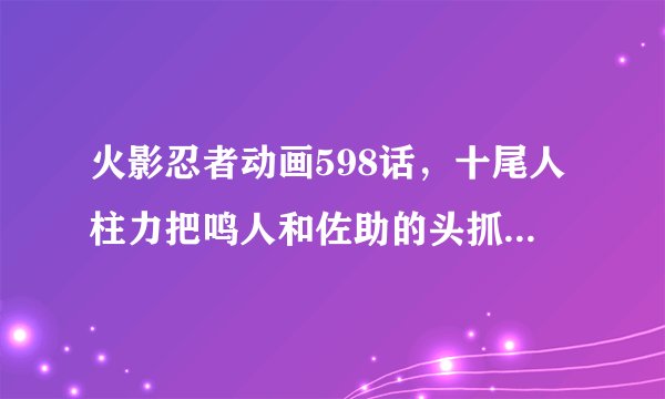 火影忍者动画598话，十尾人柱力把鸣人和佐助的头抓住要爆头了，突然被鸣人又拉回去了，顺便把他老爹也