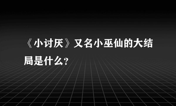《小讨厌》又名小巫仙的大结局是什么？