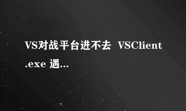 VS对战平台进不去  VSClient.exe 遇到问题需要关闭。我们对此引起的不便表示抱歉。