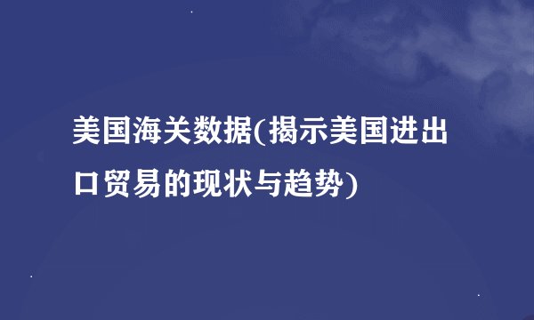 美国海关数据(揭示美国进出口贸易的现状与趋势)