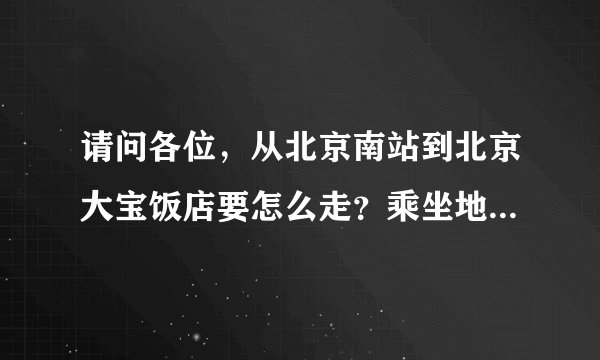 请问各位，从北京南站到北京大宝饭店要怎么走？乘坐地铁或者是出租车，最好是详细一些，在这里先谢谢各位