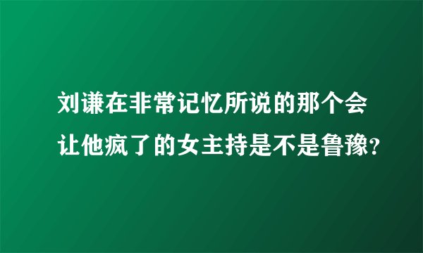 刘谦在非常记忆所说的那个会让他疯了的女主持是不是鲁豫？