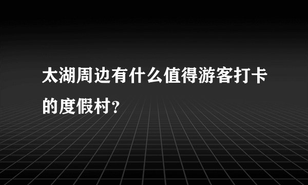 太湖周边有什么值得游客打卡的度假村？