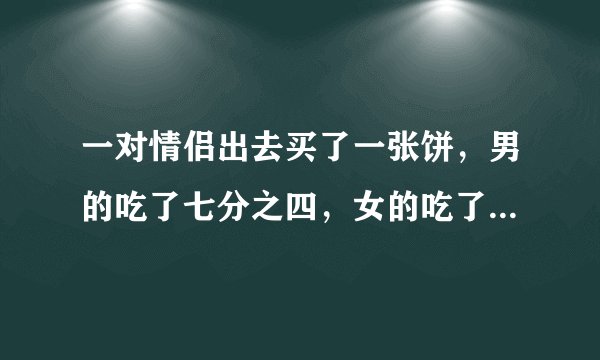 一对情侣出去买了一张饼，男的吃了七分之四，女的吃了七分之三，男的比女的多付了四块