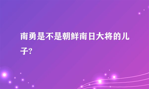 南勇是不是朝鲜南日大将的儿子?