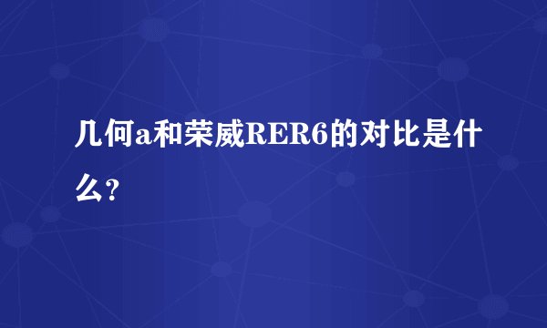 几何a和荣威RER6的对比是什么？