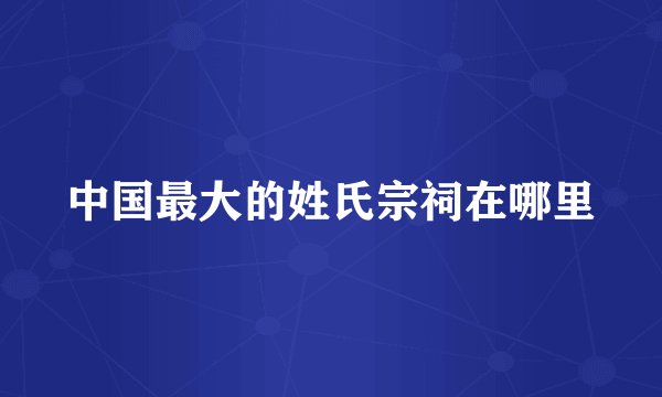 中国最大的姓氏宗祠在哪里