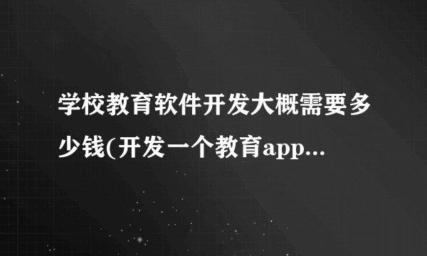学校教育软件开发大概需要多少钱(开发一个教育app需要多少钱)