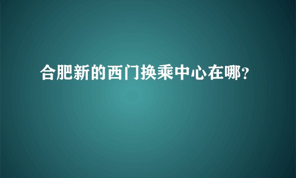 合肥新的西门换乘中心在哪？