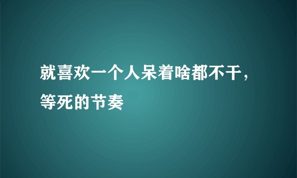 就喜欢一个人呆着啥都不干，等死的节奏