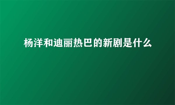 杨洋和迪丽热巴的新剧是什么