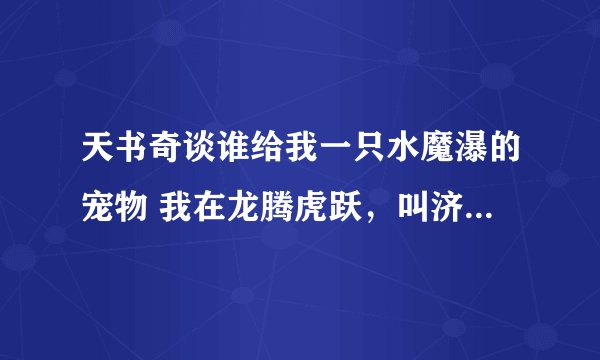 天书奇谈谁给我一只水魔瀑的宠物 我在龙腾虎跃，叫济济的好朋友（乱起的） 跪求