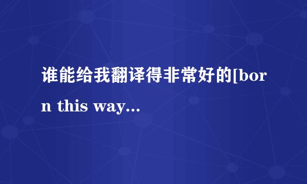 谁能给我翻译得非常好的[born this way]by Lady Gaga的中文歌词?注意:我只要中文，不要带英文的，只要中