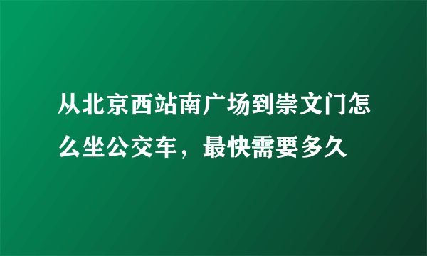从北京西站南广场到崇文门怎么坐公交车，最快需要多久