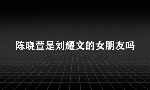 陈晓萱是刘耀文的女朋友吗