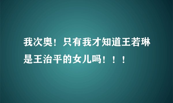 我次奥！只有我才知道王若琳是王治平的女儿吗！！！