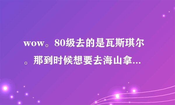 wow。80级去的是瓦斯琪尔。那到时候想要去海山拿欲火角鹰需要补什么任务么。还有现在瓦斯琪尔做完该去哪。
