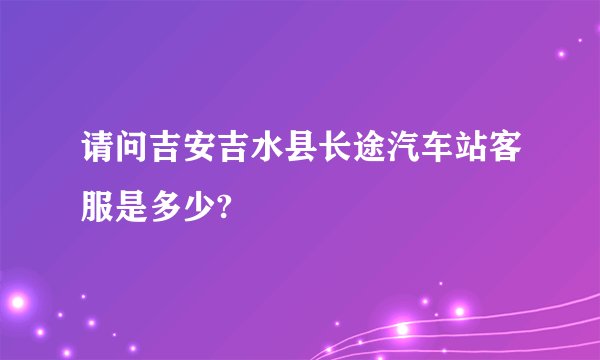 请问吉安吉水县长途汽车站客服是多少?