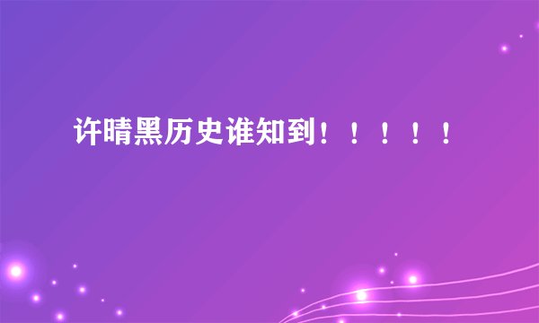 许晴黑历史谁知到！！！！！