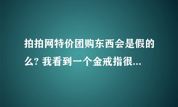 拍拍网特价团购东西会是假的么? 我看到一个金戒指很想买，但怕是假的。有人可以告诉我么？