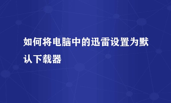 如何将电脑中的迅雷设置为默认下载器