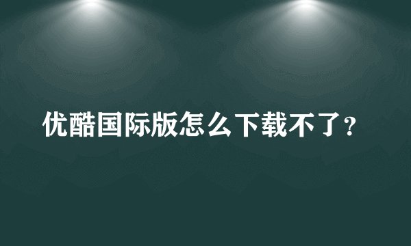 优酷国际版怎么下载不了？