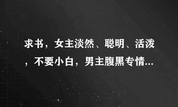求书，女主淡然、聪明、活泼，不要小白，男主腹黑专情，洁身自好，温馨的一对一小说，谢谢啦