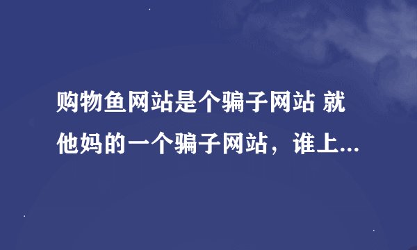 购物鱼网站是个骗子网站 就他妈的一个骗子网站，谁上谁受骗，他会跟你说，让你弄黄金会员，弄完之后还要让