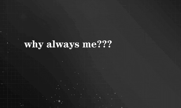 why always me???