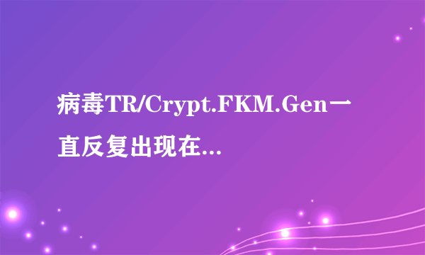 病毒TR/Crypt.FKM.Gen一直反复出现在电脑里，360木马防火墙提示后删除，过段时间又会出现，如果彻底删除？