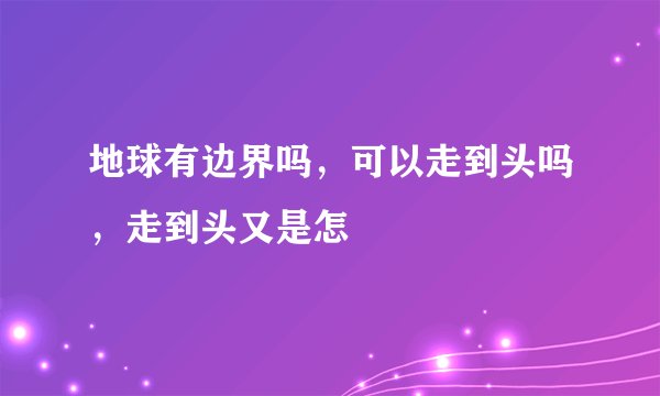地球有边界吗，可以走到头吗，走到头又是怎