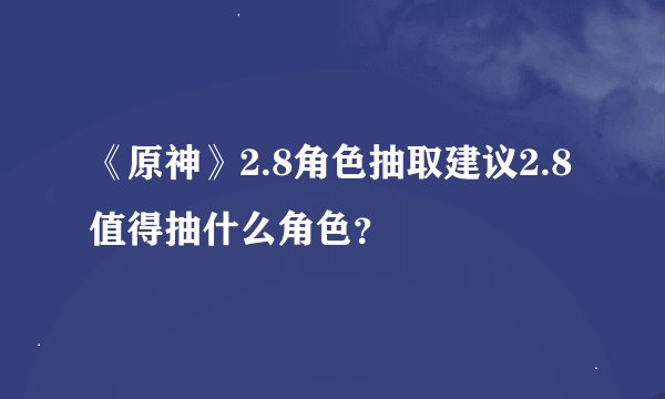 《原神》2.8角色抽取建议2.8值得抽什么角色？