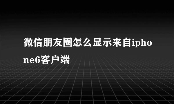 微信朋友圈怎么显示来自iphone6客户端
