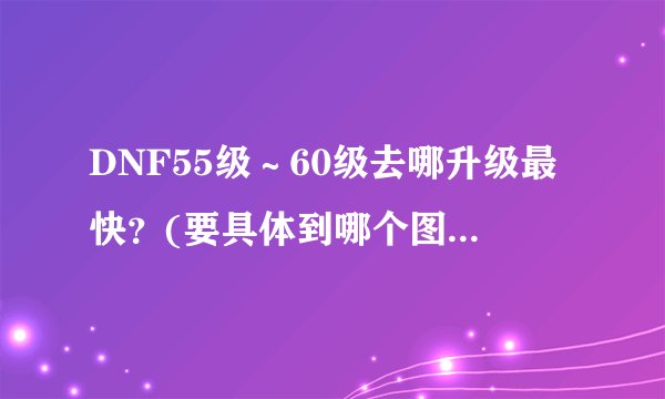 DNF55级～60级去哪升级最快？(要具体到哪个图)大概要多久？(加上刷塔)