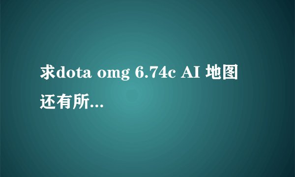 求dota omg 6.74c AI 地图 还有所有这个地图的指令！严重感谢！