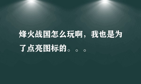 烽火战国怎么玩啊，我也是为了点亮图标的。。。