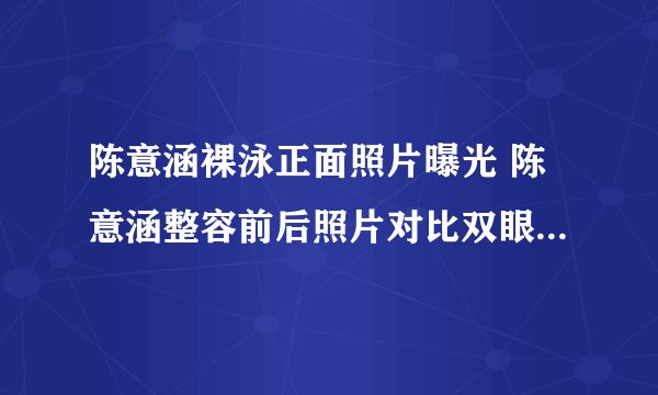 陈意涵裸泳正面照片曝光 陈意涵整容前后照片对比双眼皮是割的吗