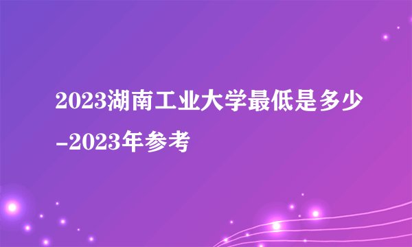 2023湖南工业大学最低是多少-2023年参考